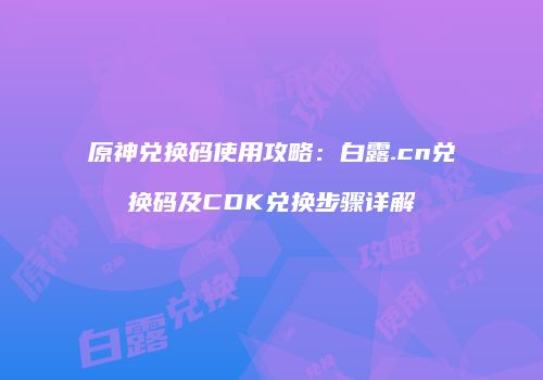 原神兑换码使用攻略：白露.cn兑换码及CDK兑换步骤详解