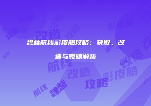 碧蓝航线彩皮船攻略：获取、改造与舰娘解析
