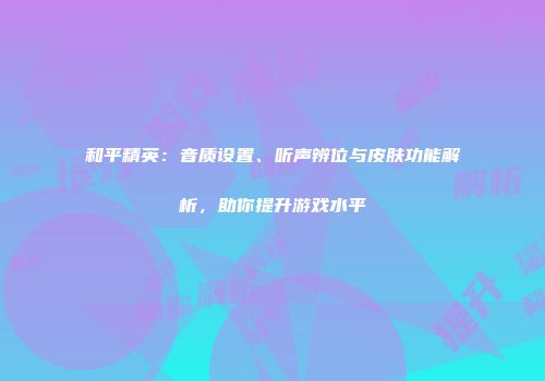 和平精英：音质设置、听声辨位与皮肤功能解析，助你提升游戏水平