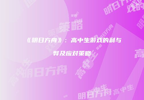 《明日方舟》：高中生游戏的利与弊及应对策略