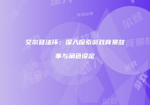 艾尔登法环：深入探索游戏背景故事与角色设定