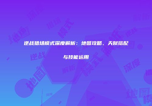 逆战猎场模式深度解析：地图攻略、天赋搭配与技能运用