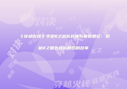 《穿越火线》手游KZ战队对决与青春回忆：揭秘KZ复仇战队背后的故事
