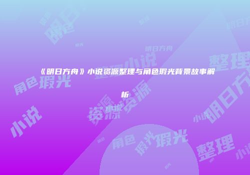 《明日方舟》小说资源整理与角色瑕光背景故事解析