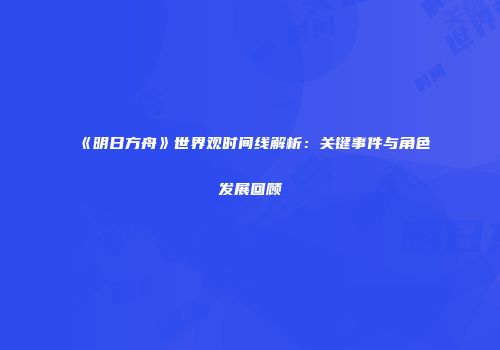 《明日方舟》世界观时间线解析：关键事件与角色发展回顾