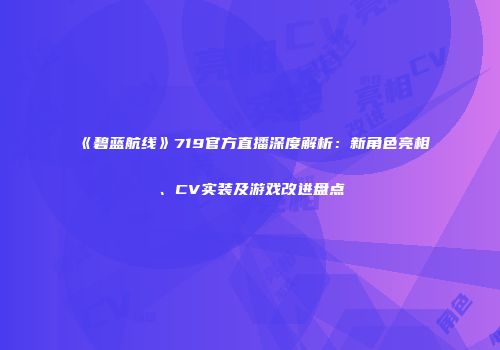 《碧蓝航线》719官方直播深度解析：新角色亮相、CV实装及游戏改进盘点