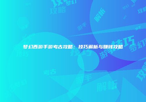 梦幻西游手游考古攻略：技巧解析与赚钱攻略