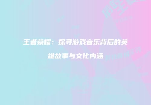王者荣耀：探寻游戏音乐背后的英雄故事与文化内涵