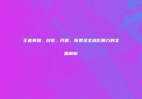 王者荣耀：创号、开服、背景及全球影响力的全面解析