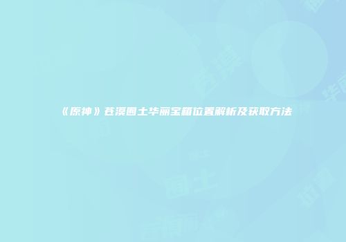 《原神》苍漠囿土华丽宝箱位置解析及获取方法