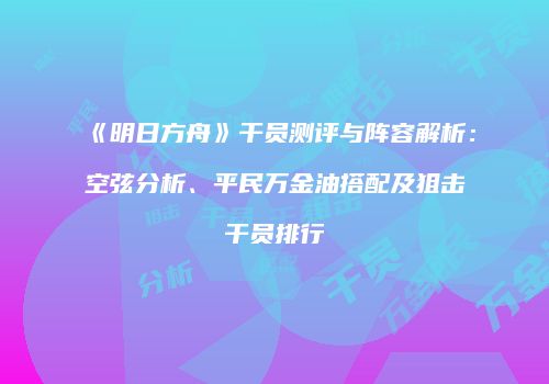 《明日方舟》干员测评与阵容解析：空弦分析、平民万金油搭配及狙击干员排行