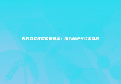 火影忍者疾风传剧场版：深入解析与故事回顾