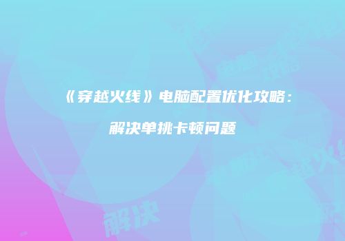 《穿越火线》电脑配置优化攻略：解决单挑卡顿问题