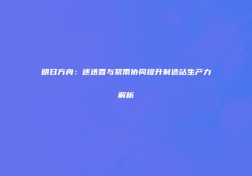 明日方舟：迷迭香与絮雨协同提升制造站生产力解析