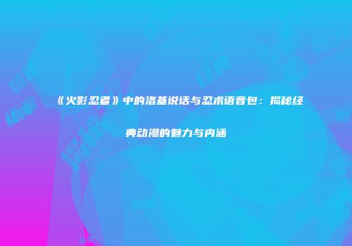 《火影忍者》中的洛基说话与忍术语音包：揭秘经典动漫的魅力与内涵