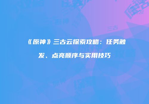 《原神》三古云探索攻略：任务触发、点亮顺序与实用技巧