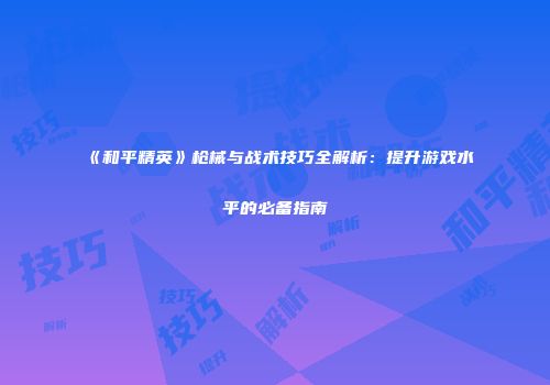 《和平精英》枪械与战术技巧全解析：提升游戏水平的必备指南