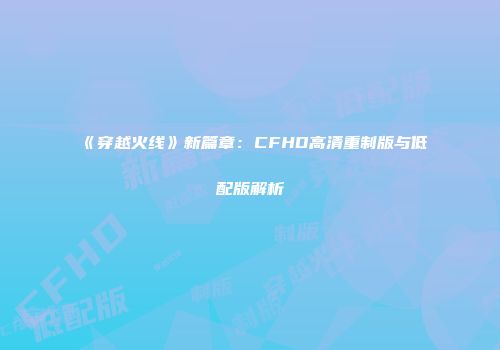 《穿越火线》新篇章：CFHD高清重制版与低配版解析