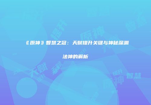 《原神》智慧之冠：天赋提升关键与神秘深渊法神的解析