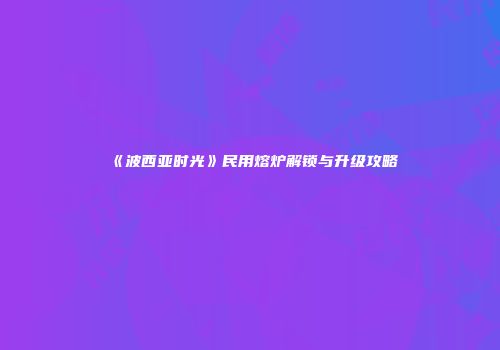 《波西亚时光》民用熔炉解锁与升级攻略