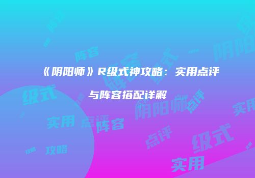 《阴阳师》R级式神攻略：实用点评与阵容搭配详解