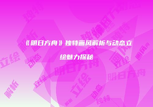 《明日方舟》独特画风解析与动态立绘魅力探秘
