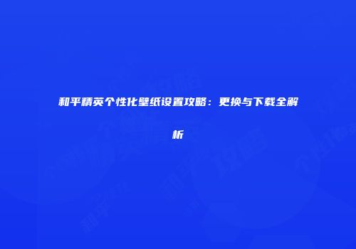 和平精英个性化壁纸设置攻略：更换与下载全解析