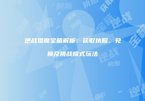 逆战猎魔宝箱解析：获取执照、兑换及挑战模式玩法