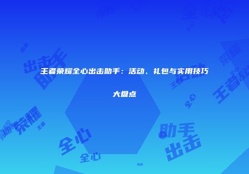 王者荣耀全心出击助手：活动、礼包与实用技巧大盘点