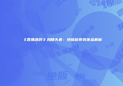 《香肠派对》鸡腿头套：绝版稀有装饰品解析