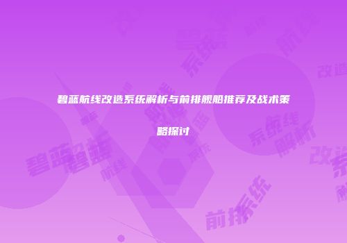 碧蓝航线改造系统解析与前排舰船推荐及战术策略探讨