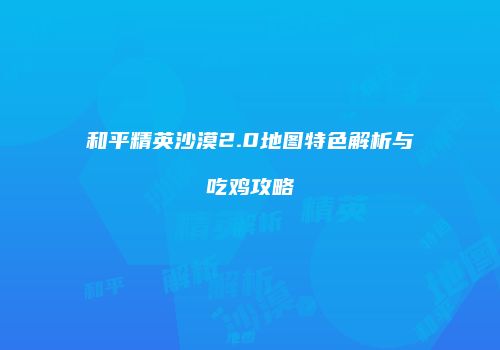 和平精英沙漠2.0地图特色解析与吃鸡攻略