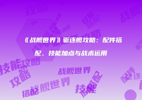《战舰世界》驱逐舰攻略：配件搭配、技能加点与战术运用