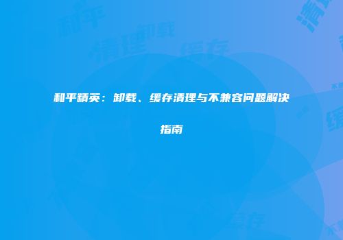 和平精英：卸载、缓存清理与不兼容问题解决指南