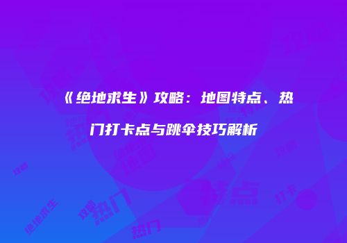 《绝地求生》攻略：地图特点、热门打卡点与跳伞技巧解析