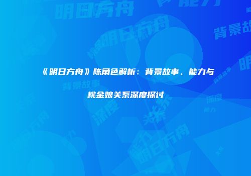 《明日方舟》陈角色解析：背景故事、能力与桃金娘关系深度探讨