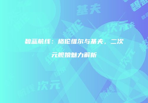 碧蓝航线：格伦维尔与基夫，二次元舰娘魅力解析