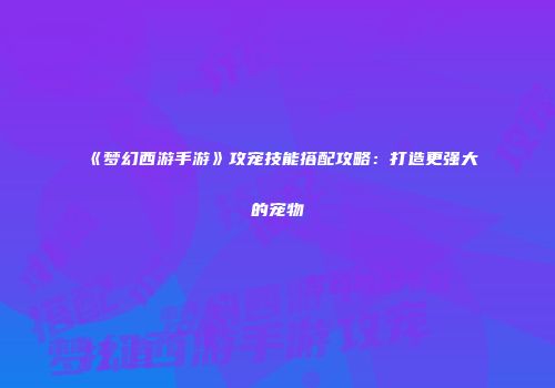 《梦幻西游手游》攻宠技能搭配攻略：打造更强大的宠物