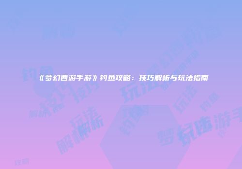 《梦幻西游手游》钓鱼攻略：技巧解析与玩法指南