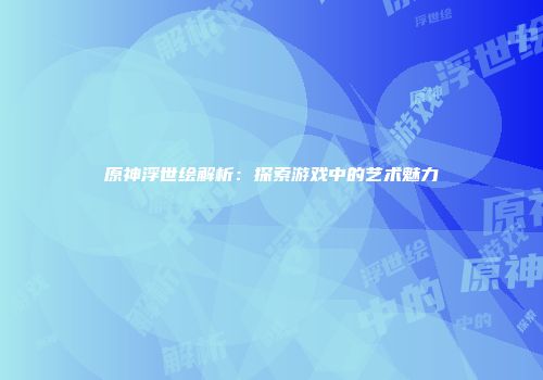 原神浮世绘解析：探索游戏中的艺术魅力