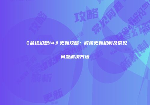 《最终幻想14》更新攻略：解析更新机制及常见问题解决方法