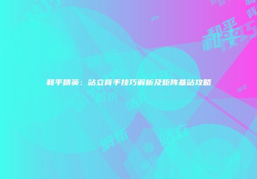和平精英：站立背手技巧解析及矩阵基站攻略
