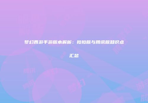梦幻西游手游版本解析：扣扣版与腾讯版知识点汇总