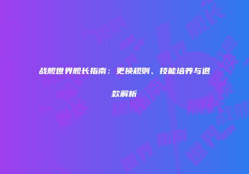 战舰世界舰长指南：更换规则、技能培养与退款解析
