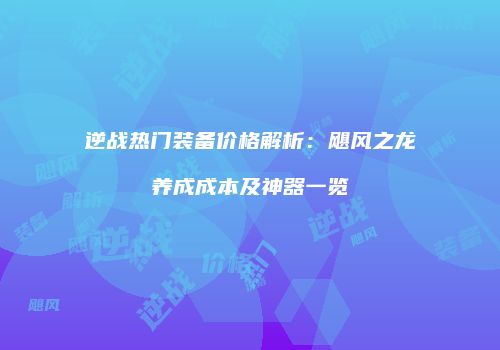 逆战热门装备价格解析：飓风之龙养成成本及神器一览