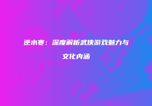 逆水寒：深度解析武侠游戏魅力与文化内涵