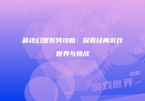最终幻想系列攻略：探索经典游戏世界与挑战
