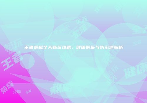 王者荣耀全天畅玩攻略：健康系统与防沉迷解析