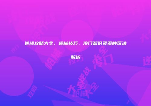 逆战攻略大全：枪械技巧、冷门知识及多种玩法解析