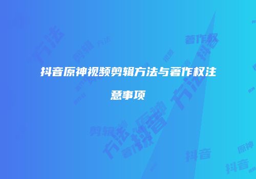 抖音原神视频剪辑方法与著作权注意事项